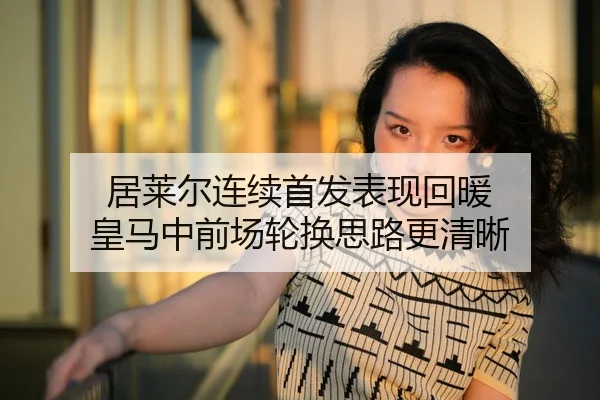 居莱尔连续首发表现回暖 皇马中前场轮换思路更清晰
