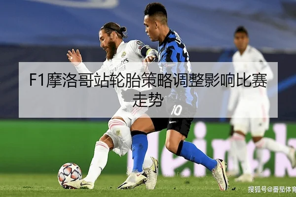 F1摩洛哥站轮胎策略调整影响比赛走势